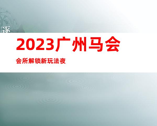 2023广州马会会所解锁新玩法夜总会哪里好 – 广州海珠江南西商务KTV