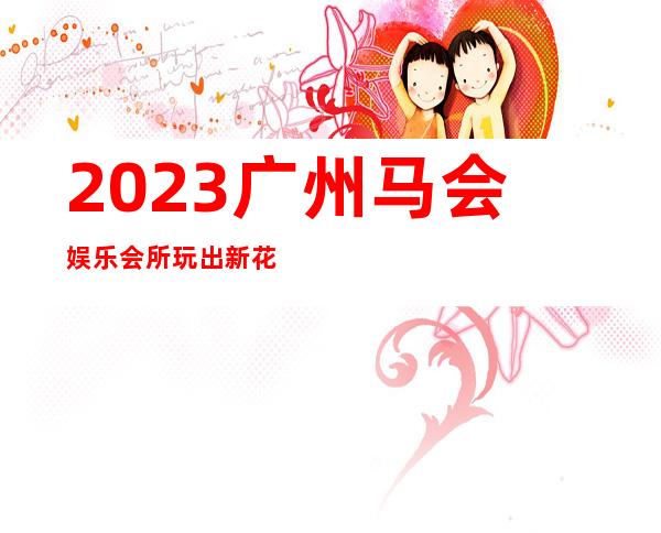 2023广州马会娱乐会所玩出新花样KTV会所怎样 – 广州花都中区商务KTV