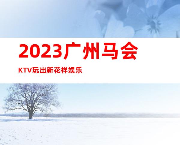 2023广州马会KTV玩出新花样娱乐会所预订电话 – 广州从化街口商务KTV