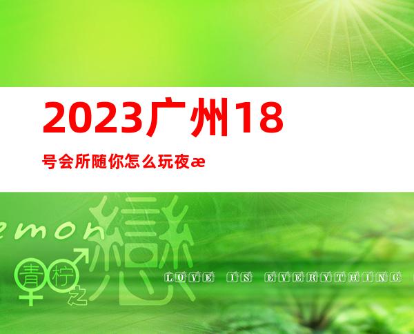 2023广州18号会所随你怎么玩夜总会哪个好玩 – 广州越秀二沙岛商务KTV