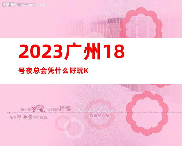 2023广州18号夜总会凭什么好玩KTV会所预定 – 广州花都中区商务KTV