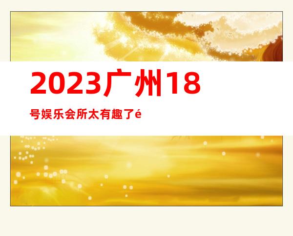 2023广州18号娱乐会所太有趣了高端KTV会所 – 广州南沙榄核商务KTV