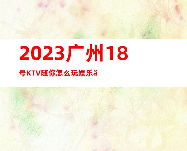 2023广州18号KTV随你怎么玩娱乐会所大全 – 广州白云九佛商务KTV