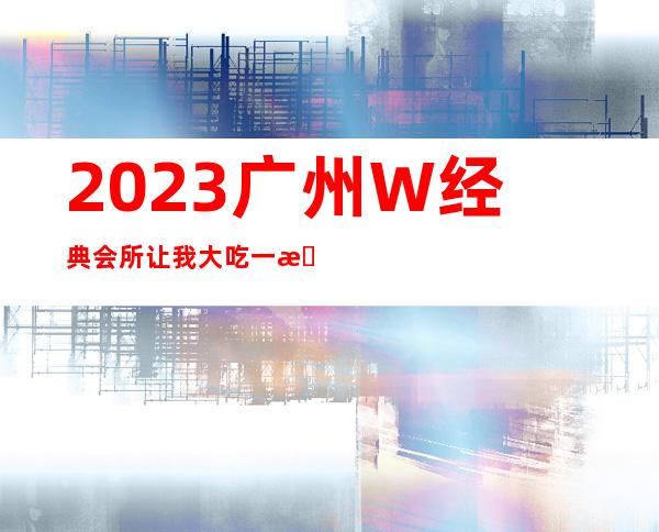 2023广州W经典会所让我大吃一惊夜总会哪个好玩 – 广州天河天河周边商务KTV