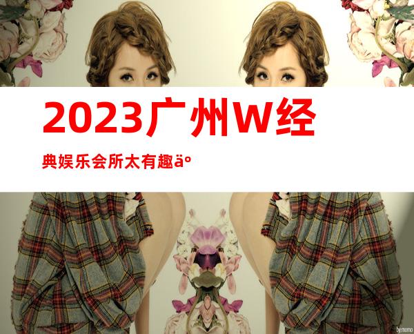 2023广州W经典娱乐会所太有趣了夜总会排行榜 – 广州海珠华洲商务KTV