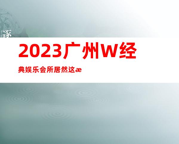 2023广州W经典娱乐会所居然这样玩著名夜总会在哪 – 广州番禺厦滘商务KTV