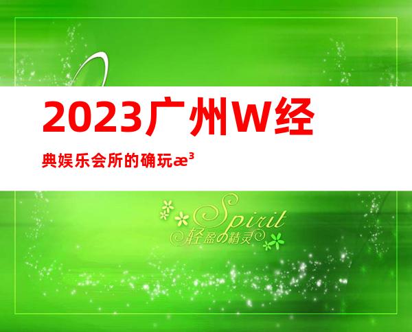 2023广州W经典娱乐会所的确玩法新夜场消费怎么样 – 广州番禺番禺周边商务KTV