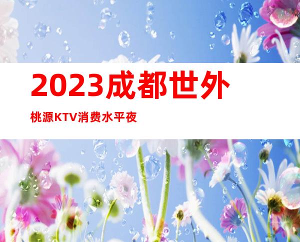 2023成都世外桃源KTV消费水平夜总会游戏多好玩 – 成都都江堰都江堰城区商务KTV