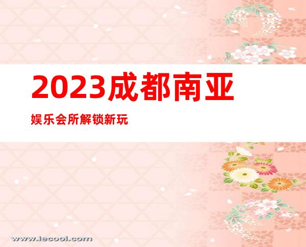 2023成都南亚娱乐会所解锁新玩法夜总会折扣预订 – 成都龙泉驿龙泉商务KTV