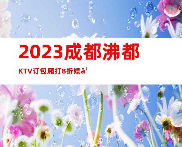 2023成都沸都KTV订包厢打8折娱乐会所预订 – 成都温江芙蓉古城商务KTV