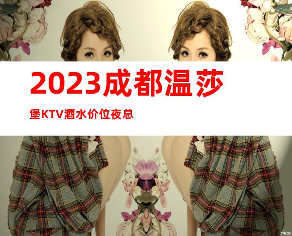 2023成都温莎堡KTV酒水价位夜总会消费价格 – 成都新津商务KTV