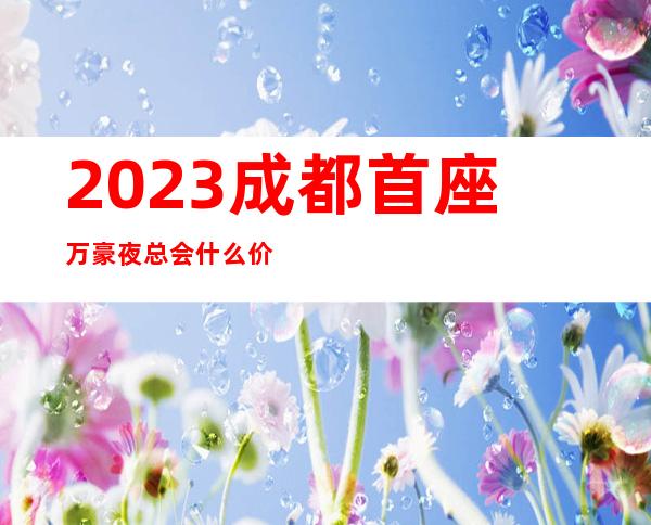 2023成都首座万豪夜总会什么价位娱乐会所哪里好 – 成都高新西区土桥商务KTV