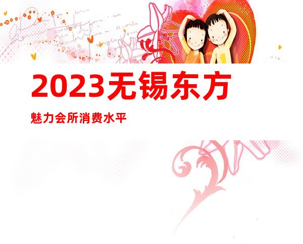 2023无锡东方魅力会所消费水平娱乐会所消费 – 无锡滨湖雪浪街道商务KTV