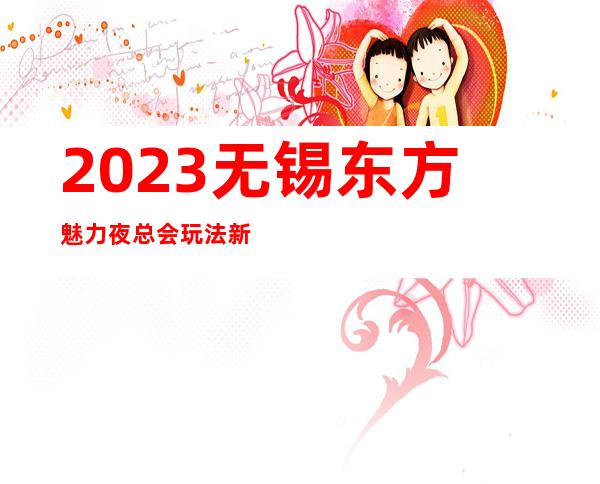 2023无锡东方魅力夜总会玩法新颖娱乐会所哪家好 – 无锡锡山东亭商务KTV