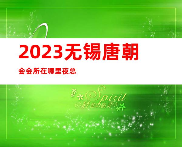 2023无锡唐朝会会所在哪里夜总会哪里好玩 – 无锡宜兴西渚镇商务KTV