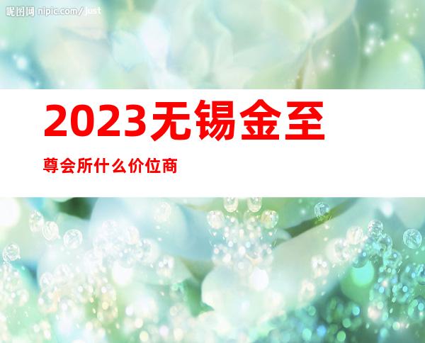 2023无锡金至尊会所什么价位商务KTV攻略 – 无锡崇安通江商务KTV