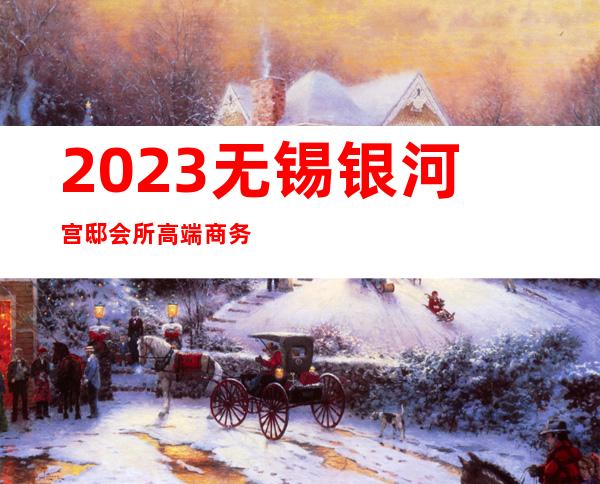 2023无锡银河宫邸会所高端商务会所夜总会排名前三 – 无锡宜兴西渚镇商务KTV