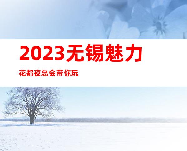 2023无锡魅力花都夜总会带你玩疯娱乐会所预定 – 无锡北塘黄巷商务KTV