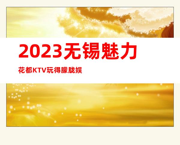 2023无锡魅力花都KTV玩得朦胧娱乐会所排行 – 无锡崇安上马墩街道商务KTV