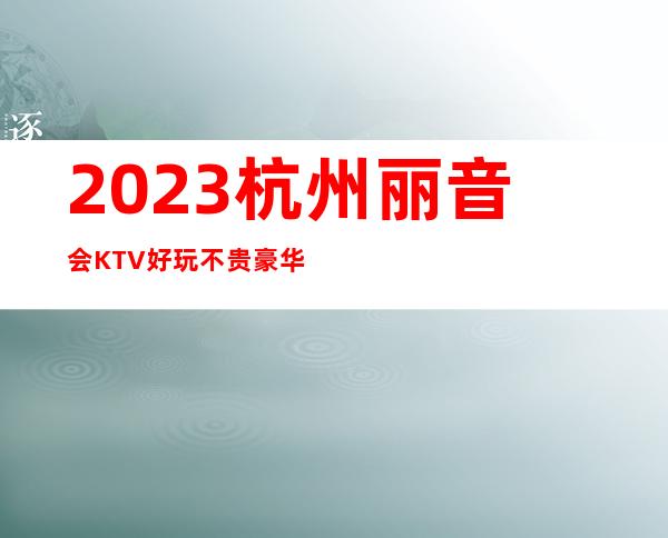 2023杭州丽音会KTV好玩不贵豪华夜总会怎么玩 – 杭州上城复兴商务KTV