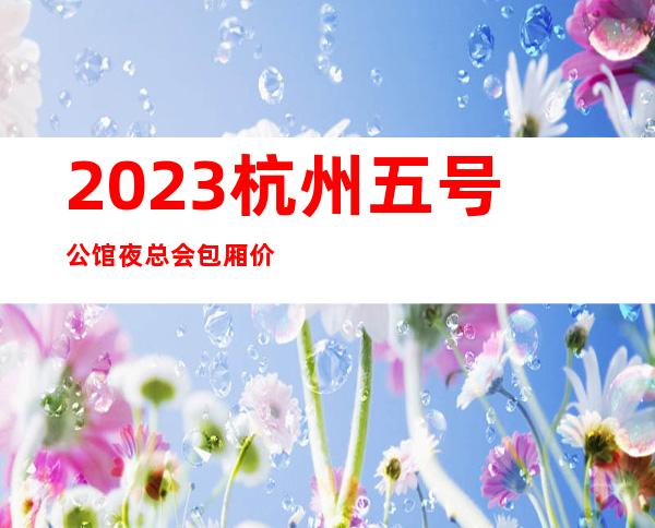 2023杭州五号公馆夜总会包厢价位KTV会所排行 – 杭州江干采荷商务KTV