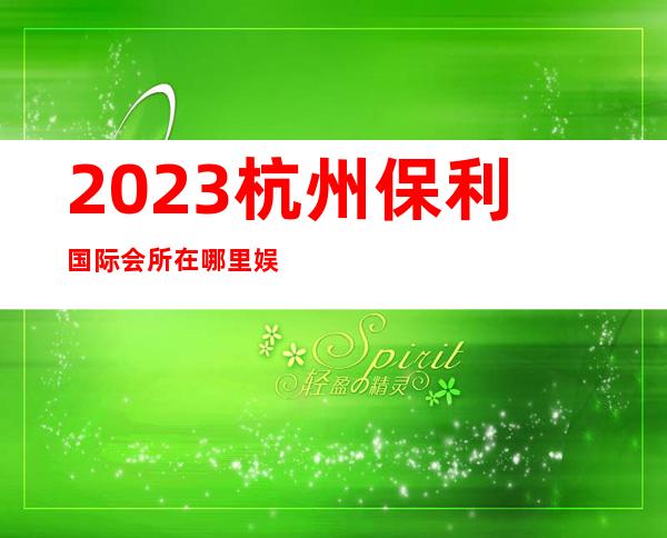 2023杭州保利国际会所在哪里娱乐会所消费 – 杭州桐庐商务KTV