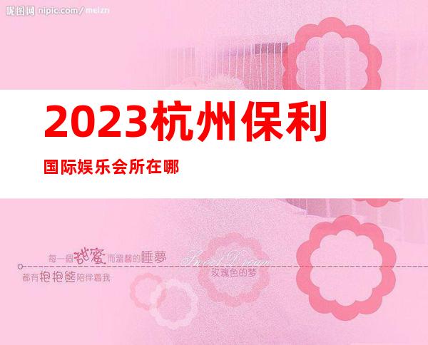 2023杭州保利国际娱乐会所在哪里商务KTV游戏 – 杭州下城朝晖商务KTV_重复