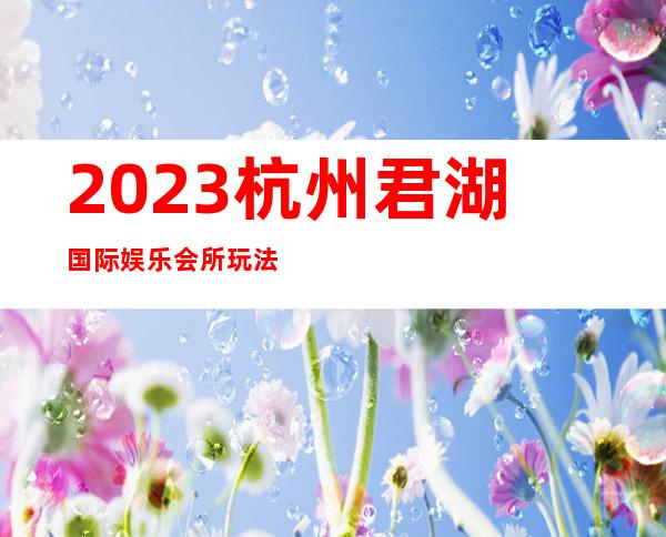 2023杭州君湖国际娱乐会所玩法真多著名夜总会在哪 – 杭州钱塘新区商务KTV