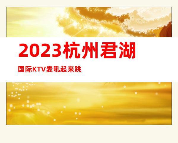 2023杭州君湖国际KTV麦吼起来跳高端娱乐会所 – 杭州滨江滨江周边商务KTV_重复