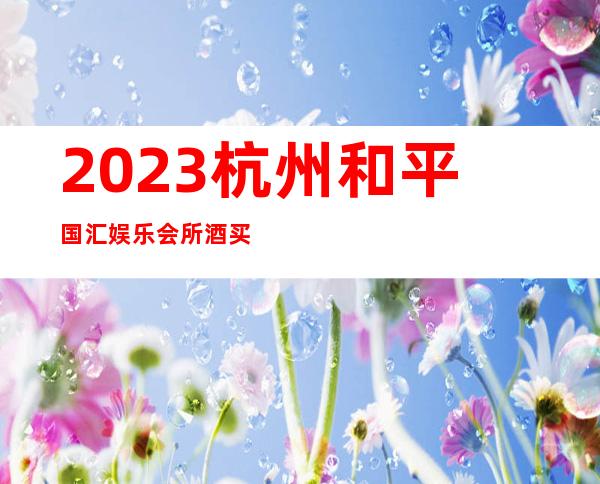 2023杭州和平国汇娱乐会所酒买2送1夜总会网红舞 – 杭州滨江区政府商务KTV