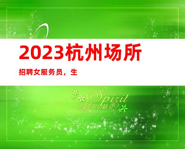 2023杭州场所招聘女服务员，生意好场（轻松两个班）