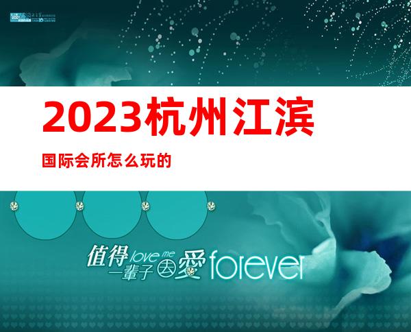 2023杭州江滨国际会所怎么玩的夜总会哪个好玩 – 杭州西湖文三西路商务KTV