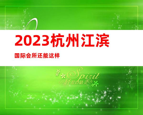 2023杭州江滨国际会所还能这样玩夜总会哪家好玩 – 杭州西湖文三西路商务KTV