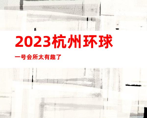 2023杭州环球一号会所太有趣了夜总会节目有趣 – 杭州西湖文三西路商务KTV