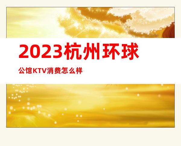 2023杭州环球公馆KTV消费怎么样娱乐会所价格 – 杭州西湖黄龙商务KTV