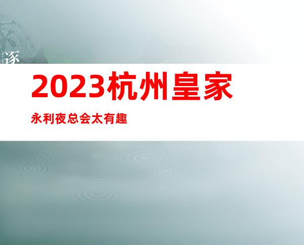 2023杭州皇家永利夜总会太有趣了高端娱乐会所 – 杭州富阳富春商务KTV