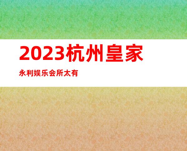 2023杭州皇家永利娱乐会所太有趣了夜总会哪家好 – 杭州淳安商务KTV