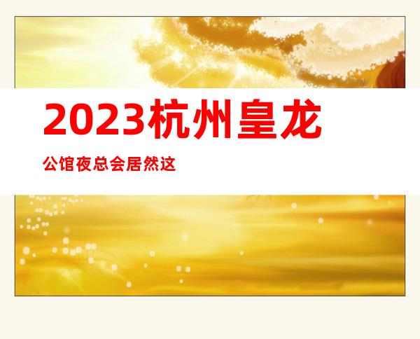 2023杭州皇龙公馆夜总会居然这样玩高端娱乐会所 – 杭州萧山钱江世纪城商务KTV