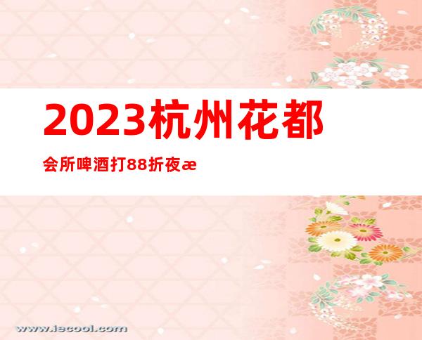 2023杭州花都会所啤酒打88折夜总会前三名 – 杭州拱墅拱墅周边商务KTV