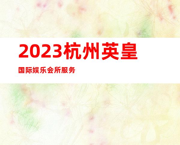 2023杭州英皇国际娱乐会所服务项目多夜总会哪家好 – 杭州桐庐商务KTV