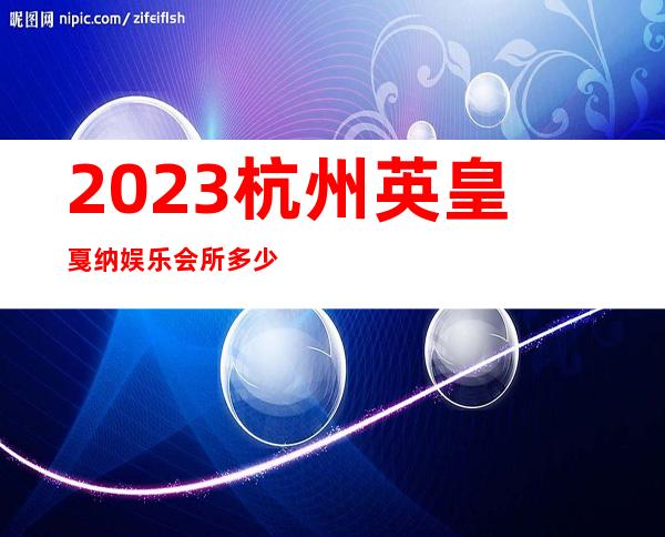 2023杭州英皇戛纳娱乐会所多少价位娱乐会所网红舞 – 杭州萧山城厢商务KTV