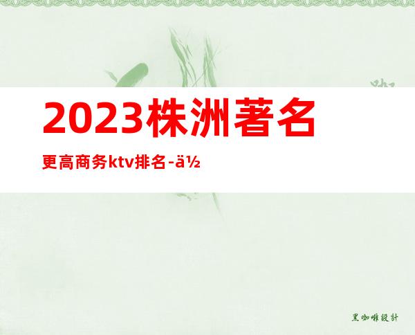 2023株洲著名更高商务ktv排名-你去体验过几家！