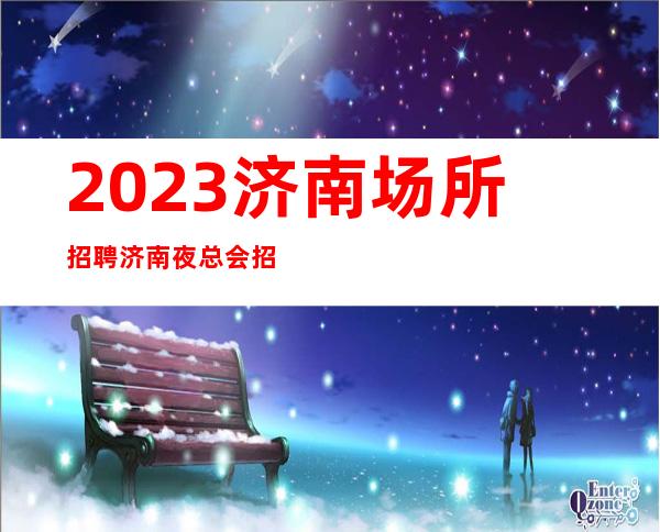 2023济南场所招聘济南夜总会招聘济南KTV招聘