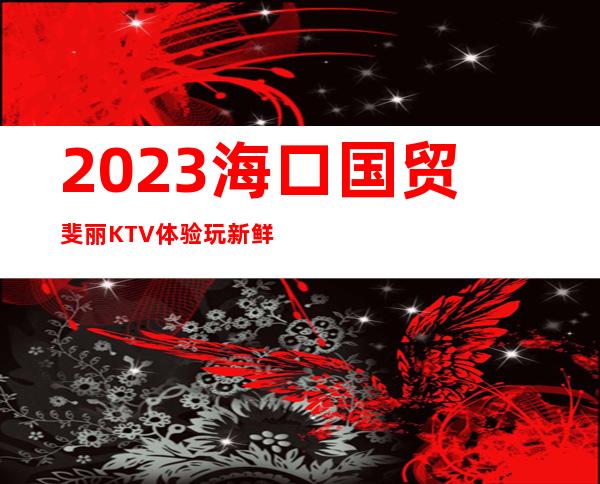 2023海口国贸斐丽KTV体验玩新鲜夜总会怎么样 – 海口秀英海秀商务KTV