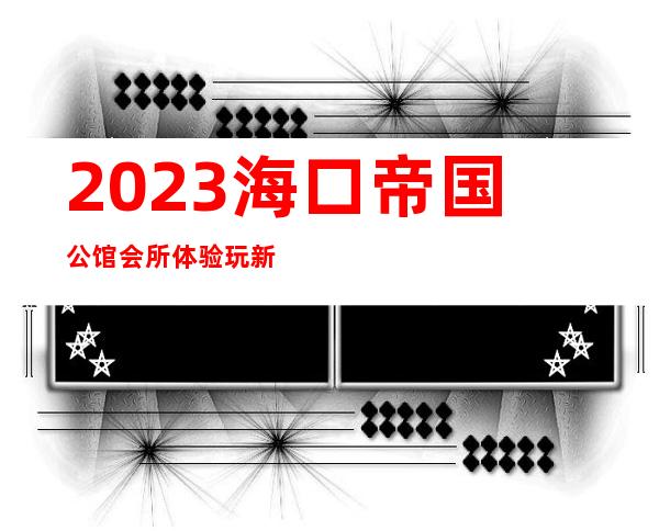 2023海口帝国公馆会所体验玩新鲜夜总会哪家好玩 – 海口美兰蓝天商务KTV_重复