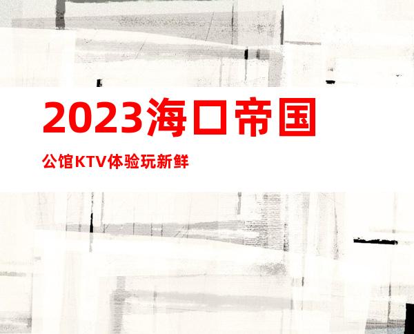 2023海口帝国公馆KTV体验玩新鲜夜场前十排行 – 海口美兰人民路商务KTV_重复