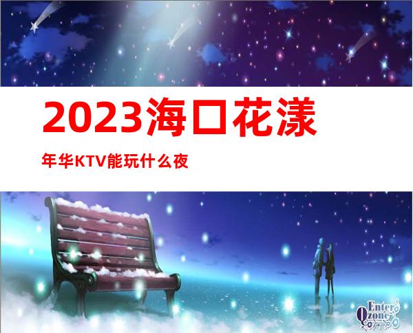 2023海口花漾年华KTV能玩什么夜场前十排行 – 海口全海口商务KTV