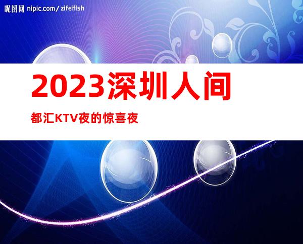 2023深圳人间都汇KTV夜的惊喜夜总会怎么样 – 深圳南山海上世界商务KTV