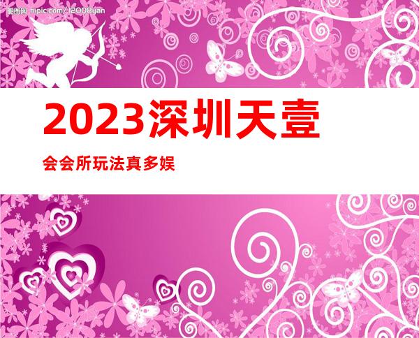 2023深圳天壹会会所玩法真多娱乐会所节目棒 – 深圳盐田盐田商务KTV