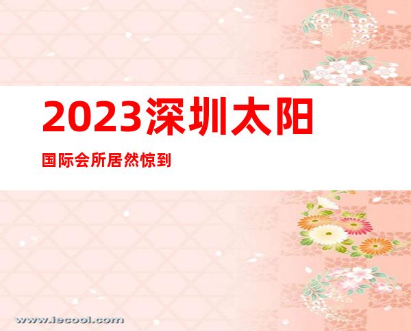 2023深圳太阳国际会所居然惊到我娱乐会所消费 – 深圳光明新区光明商务KTV